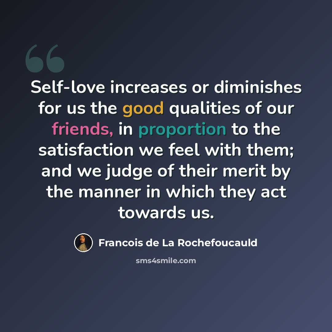 “Self-love increases or diminishes for us the good qualities of our friends, in proportion to the satisfaction we feel with them; and we judge of their merit by the manner in which they act towards us.” quote by Francois de La Rochefoucauld