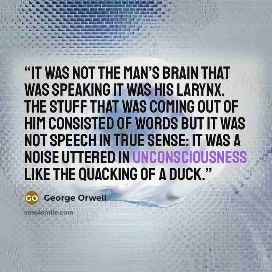 “It was not the man’s brain that was speaking it was his larynx. The stuff that was coming out of him consisted of words but it was not speech in true sense: it was a noise uttered in unconsciousness like the quacking of a duck.” quote by George Orwell