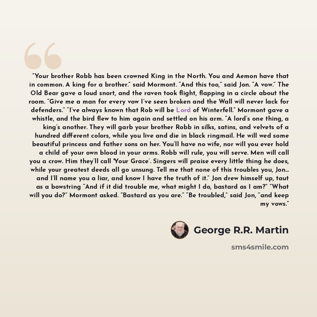 “Your brother Robb has been crowned King in the North. You and Aemon have that in common. A king for a brother.” said Mormont. “And this too,” said Jon. “A vow.” The Old Bear gave a loud snort, and the raven took flight, flapping in a circle about the room. “Give me a man for every vow I’ve seen…” quote by George R.R. Martin