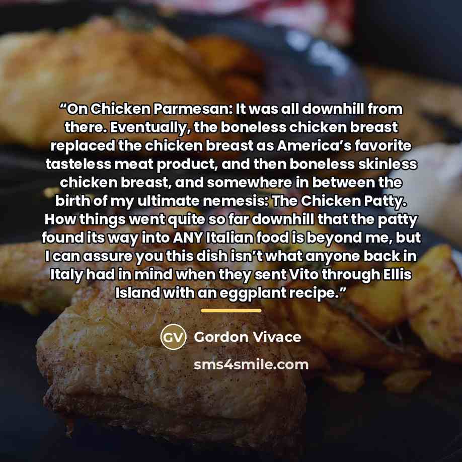 “On Chicken Parmesan: It was all downhill from there. Eventually, the boneless chicken breast replaced the chicken breast as America’s favorite tasteless meat product, and then boneless skinless chicken breast, and somewhere in between the birth of my ultimate nemesis: The Chicken Patty. How things…” quote by Gordon Vivace