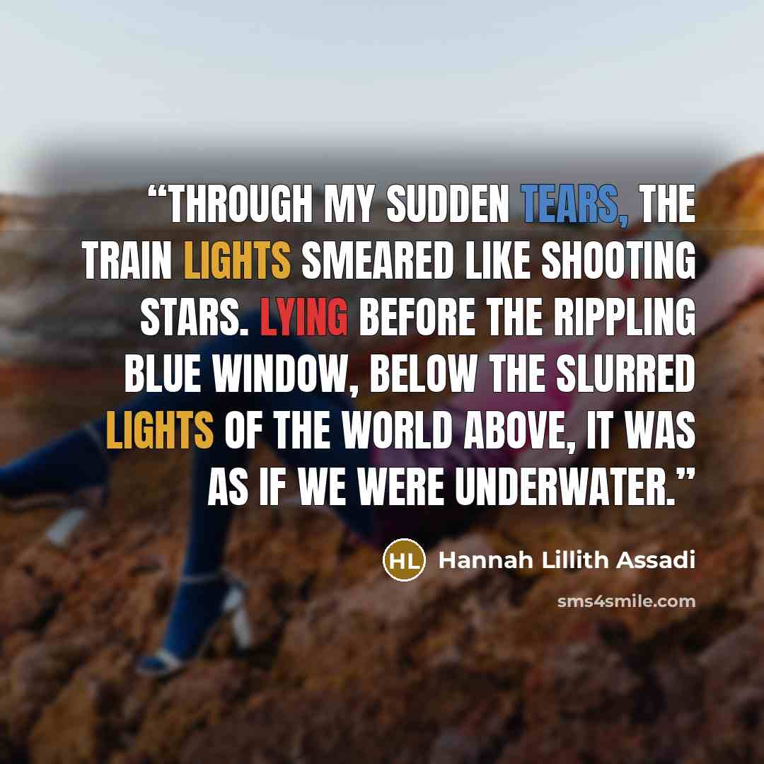 “Through my sudden tears, the train lights smeared like shooting stars. Lying before the rippling blue window, below the slurred lights of the world above, it was as if we were underwater.” quote by Hannah Lillith Assadi