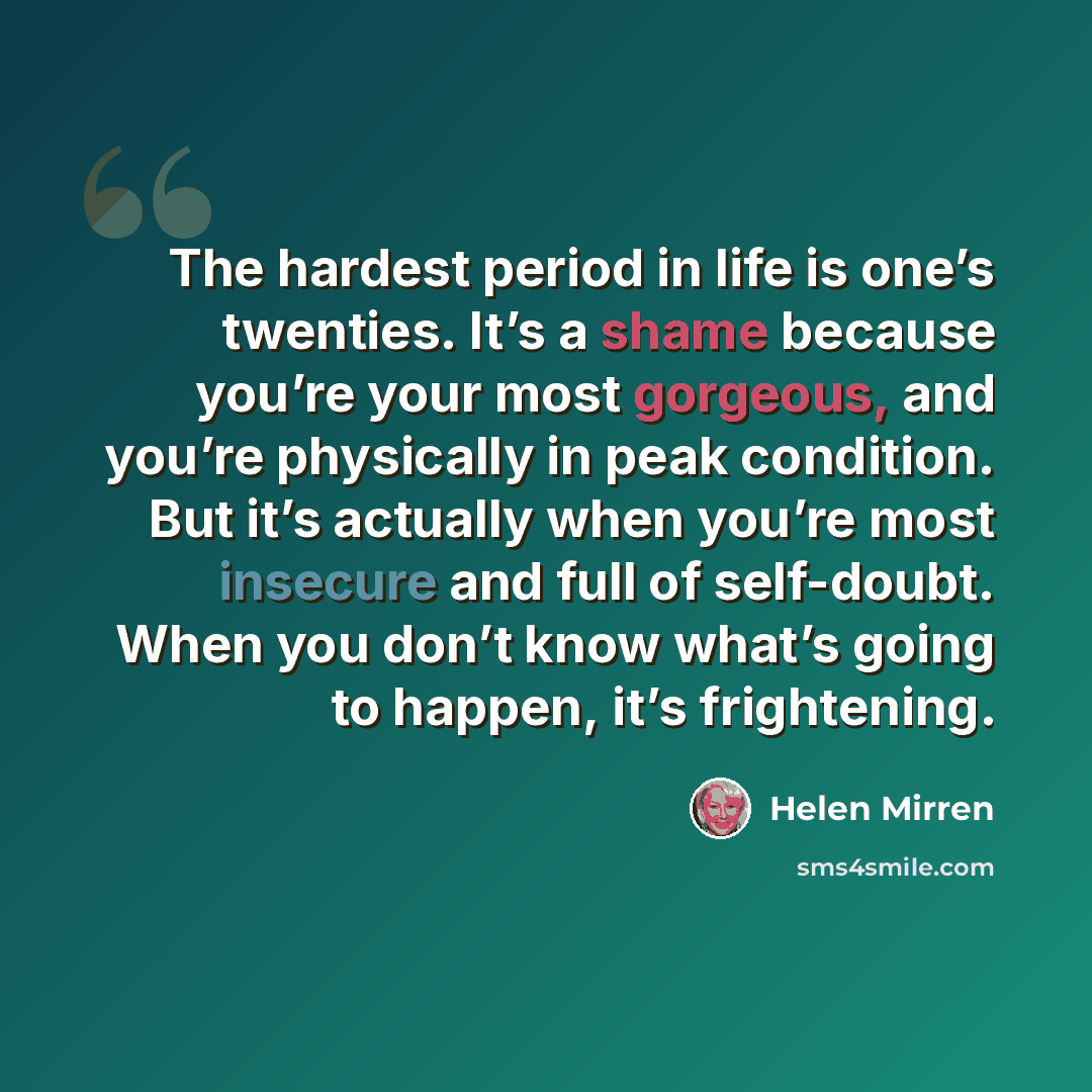 “The hardest period in life is one’s twenties. It’s a shame because you’re your most gorgeous, and you’re physically in peak condition. But it’s actually when you’re most insecure and full of self-doubt. When you don’t know what’s going to happen, it’s frightening.” quote by Helen Mirren