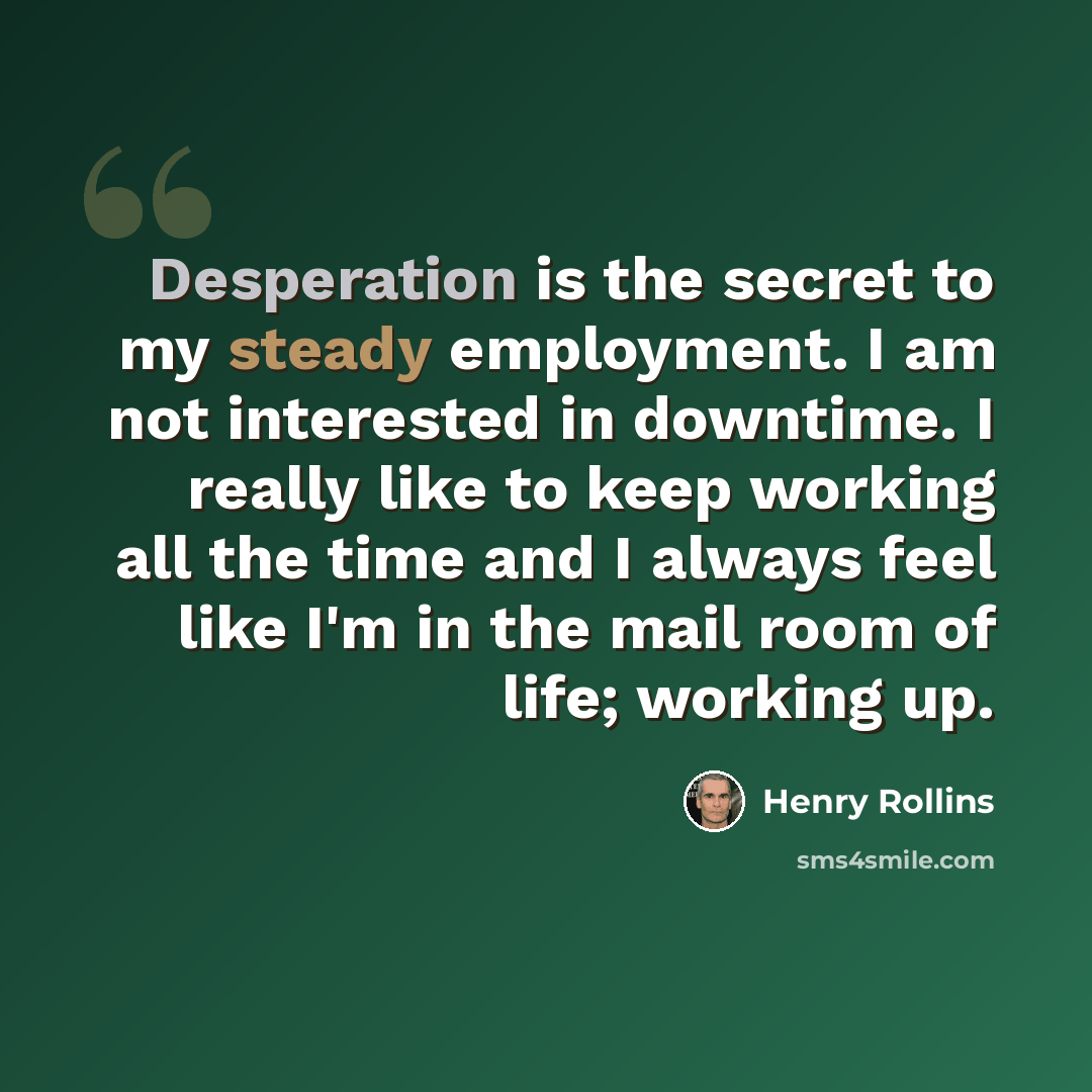 “Desperation is the secret to my steady employment. I am not interested in downtime. I really like to keep working all the time and I always feel like I'm in the mail room of life; working up.” quote by Henry Rollins