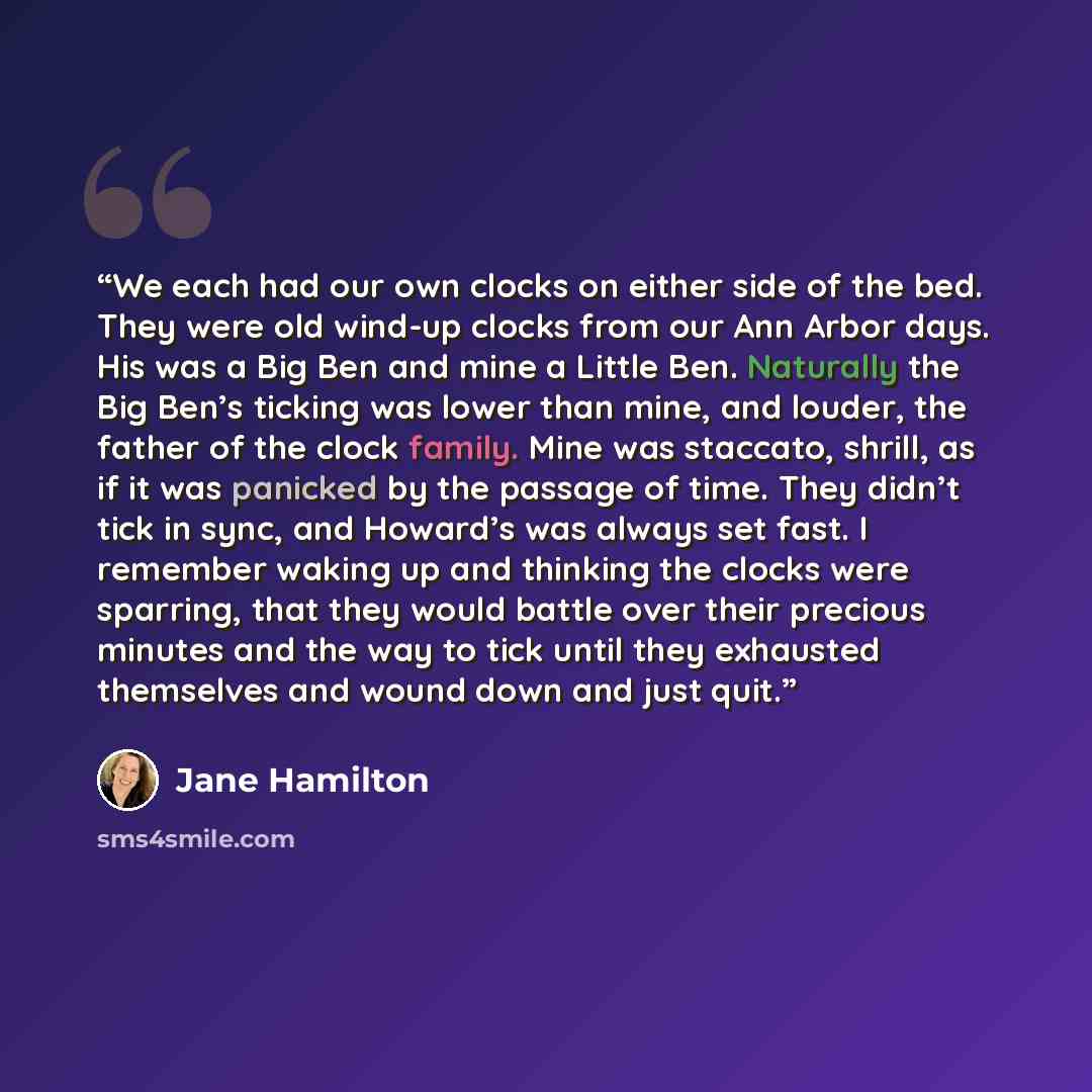 “We each had our own clocks on either side of the bed. They were old wind-up clocks from our Ann Arbor days. His was a Big Ben and mine a Little Ben. Naturally the Big Ben’s ticking was lower than mine, and louder, the father of the clock family. Mine was staccato, shrill, as if it was panicked by…” quote by Jane Hamilton