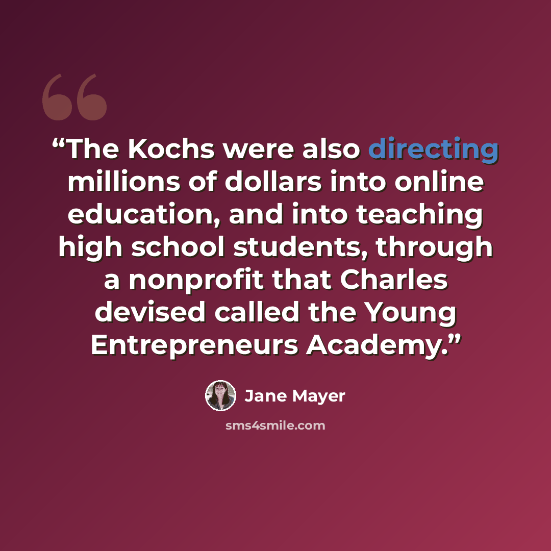 “The Kochs were also directing millions of dollars into online education, and into teaching high school students, through a nonprofit that Charles devised called the Young Entrepreneurs Academy.” quote by Jane Mayer