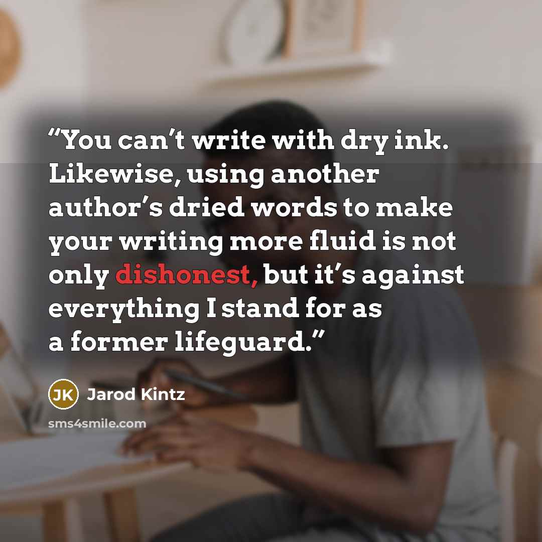“You can’t write with dry ink. Likewise, using another author’s dried words to make your writing more fluid is not only dishonest, but it’s against everything I stand for as a former lifeguard.” quote by Jarod Kintz