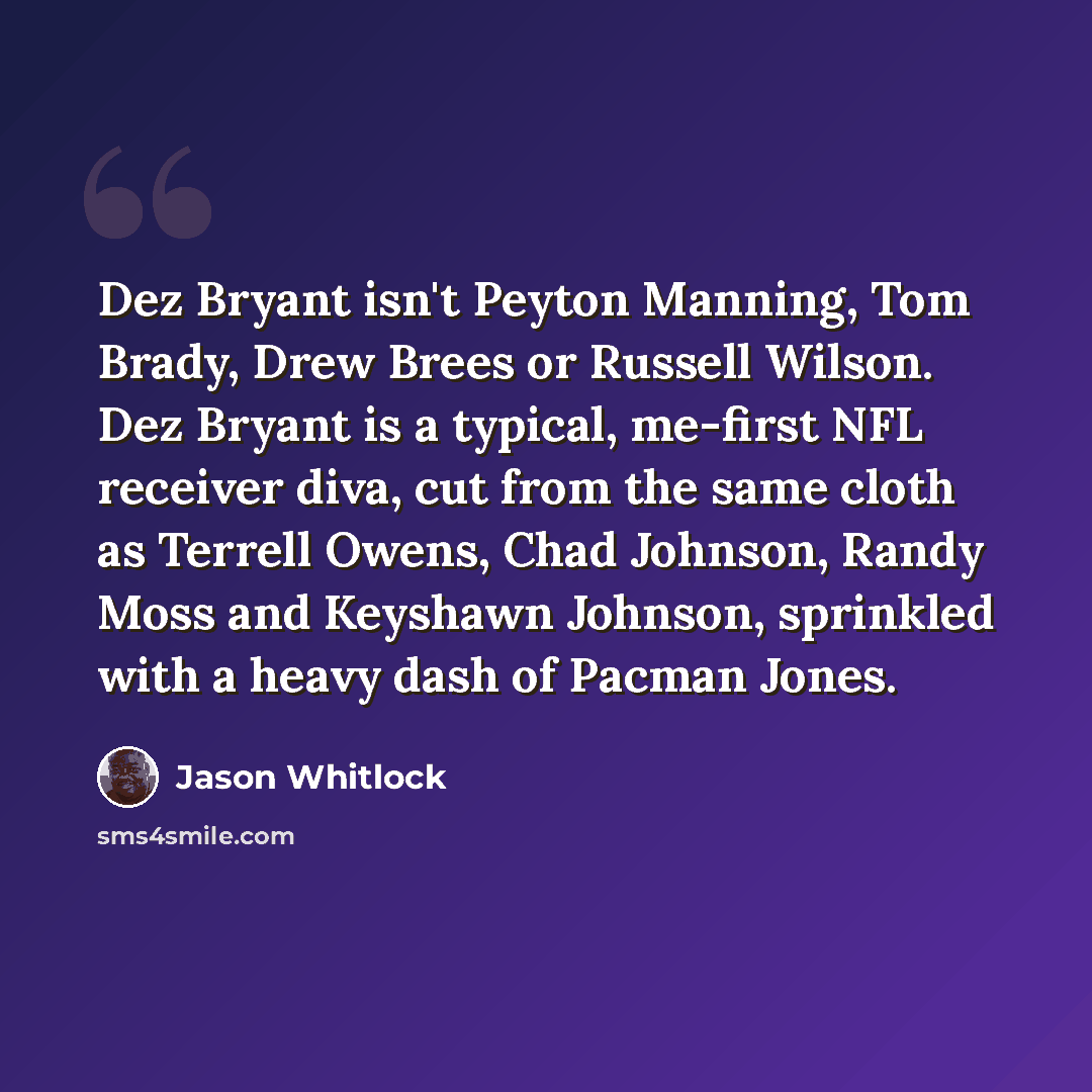 “Dez Bryant isn't Peyton Manning, Tom Brady, Drew Brees or Russell Wilson. Dez Bryant is a typical, me-first NFL receiver diva, cut from the same cloth as Terrell Owens, Chad Johnson, Randy Moss and Keyshawn Johnson, sprinkled with a heavy dash of Pacman Jones.” quote by Jason Whitlock