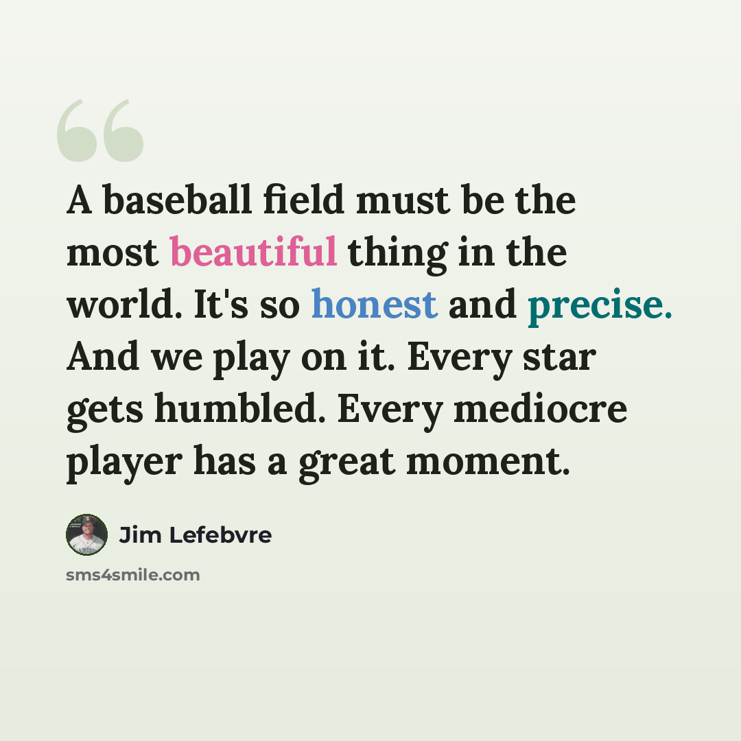 “A baseball field must be the most beautiful thing in the world. It's so honest and precise. And we play on it. Every star gets humbled. Every mediocre player has a great moment.” quote by Jim Lefebvre