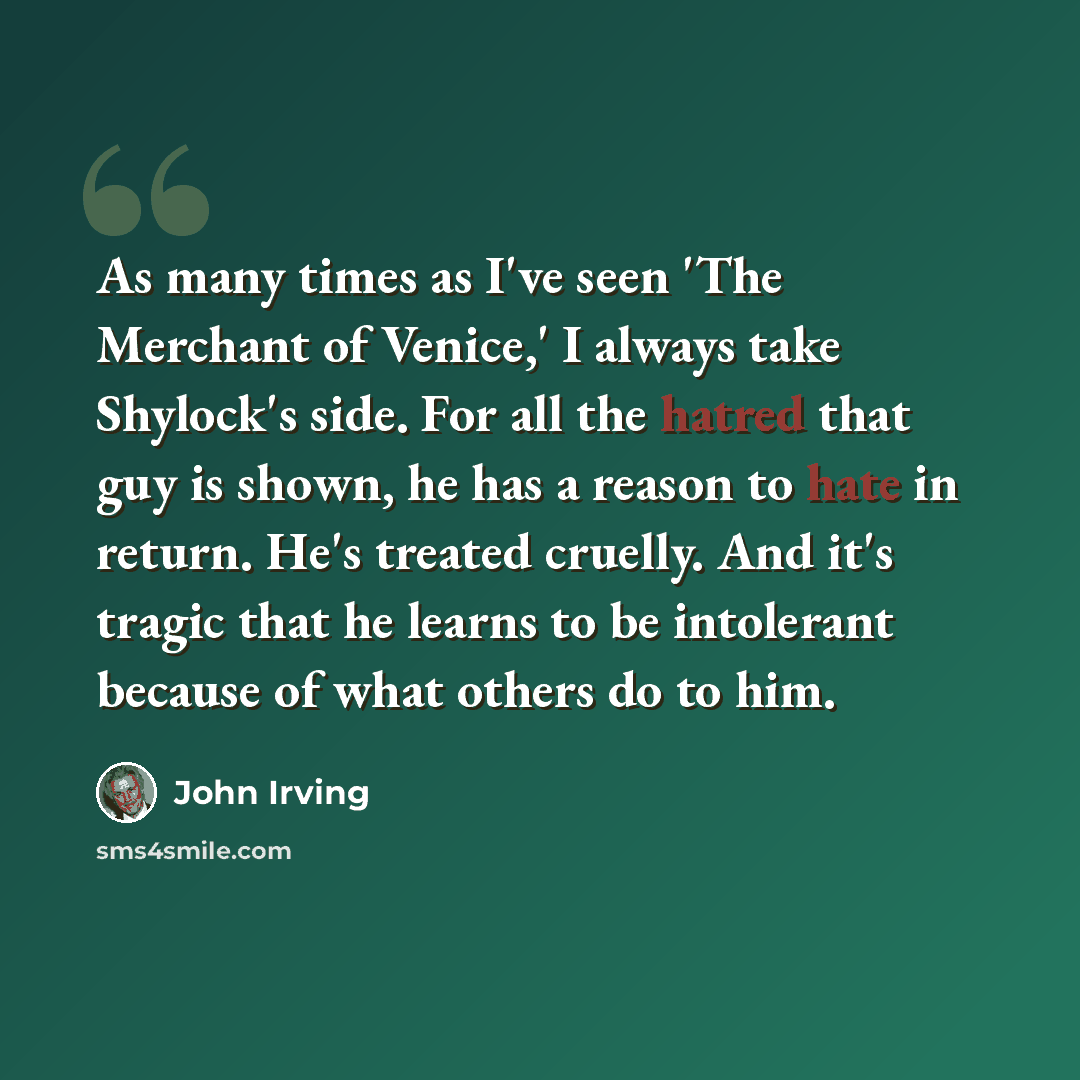 “As many times as I've seen 'The Merchant of Venice,' I always take Shylock's side. For all the hatred that guy is shown, he has a reason to hate in return. He's treated cruelly. And it's tragic that he learns to be intolerant because of what others do to him.” quote by John Irving