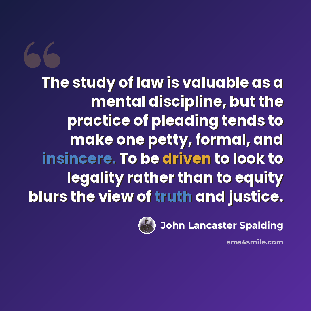 “The study of law is valuable as a mental discipline, but the practice of pleading tends to make one petty, formal, and insincere. To be driven to look to legality rather than to equity blurs the view of truth and justice.” quote by John Lancaster Spalding