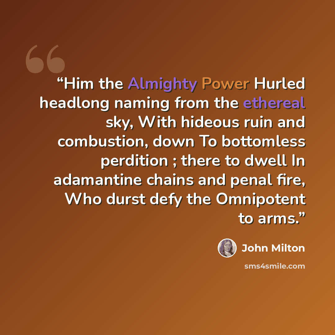 “Him the Almighty Power Hurled headlong naming from the ethereal sky, With hideous ruin and combustion, down To bottomless perdition ; there to dwell In adamantine chains and penal fire, Who durst defy the Omnipotent to arms.” quote by John Milton