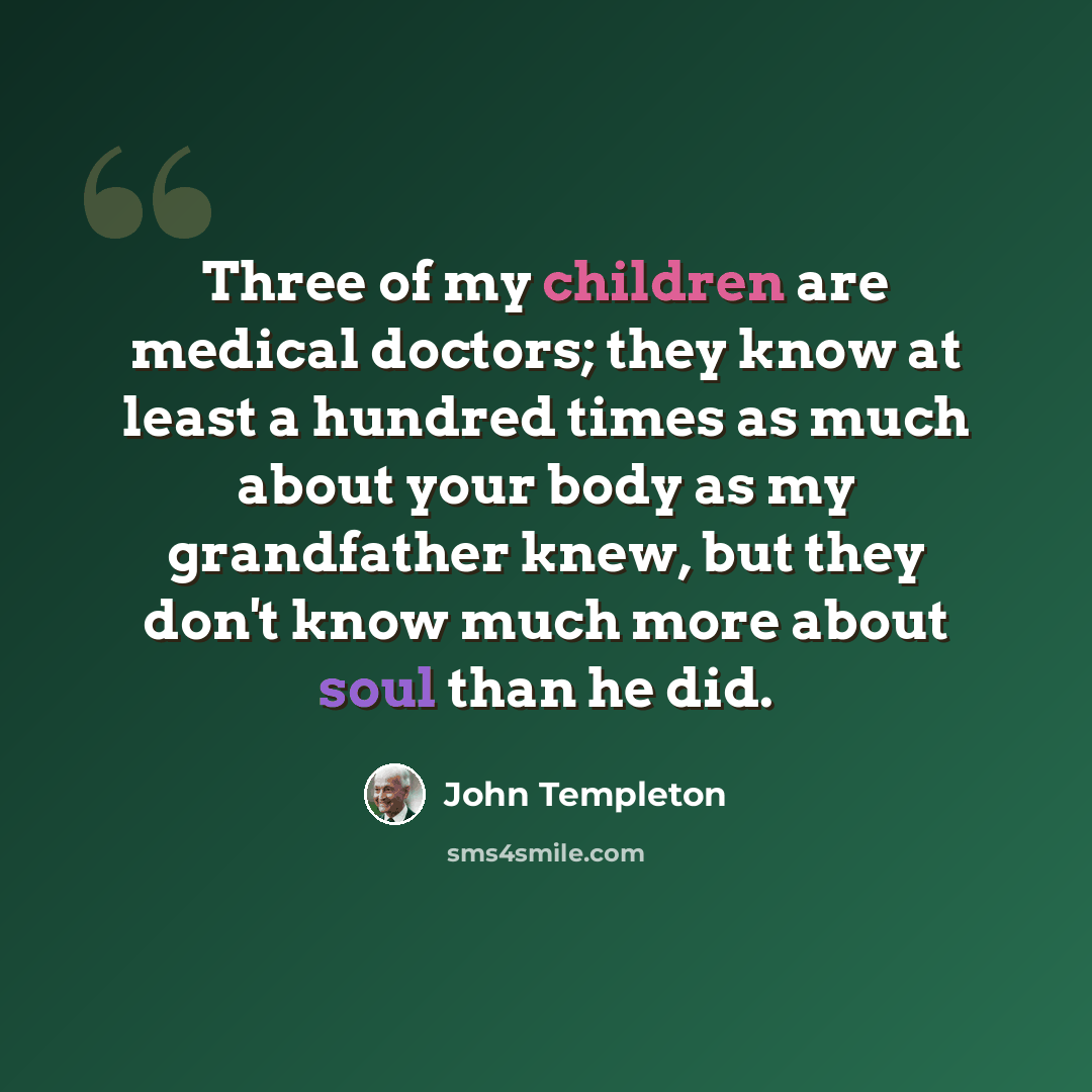 “Three of my children are medical doctors; they know at least a hundred times as much about your body as my grandfather knew, but they don't know much more about soul than he did.” quote by John Templeton