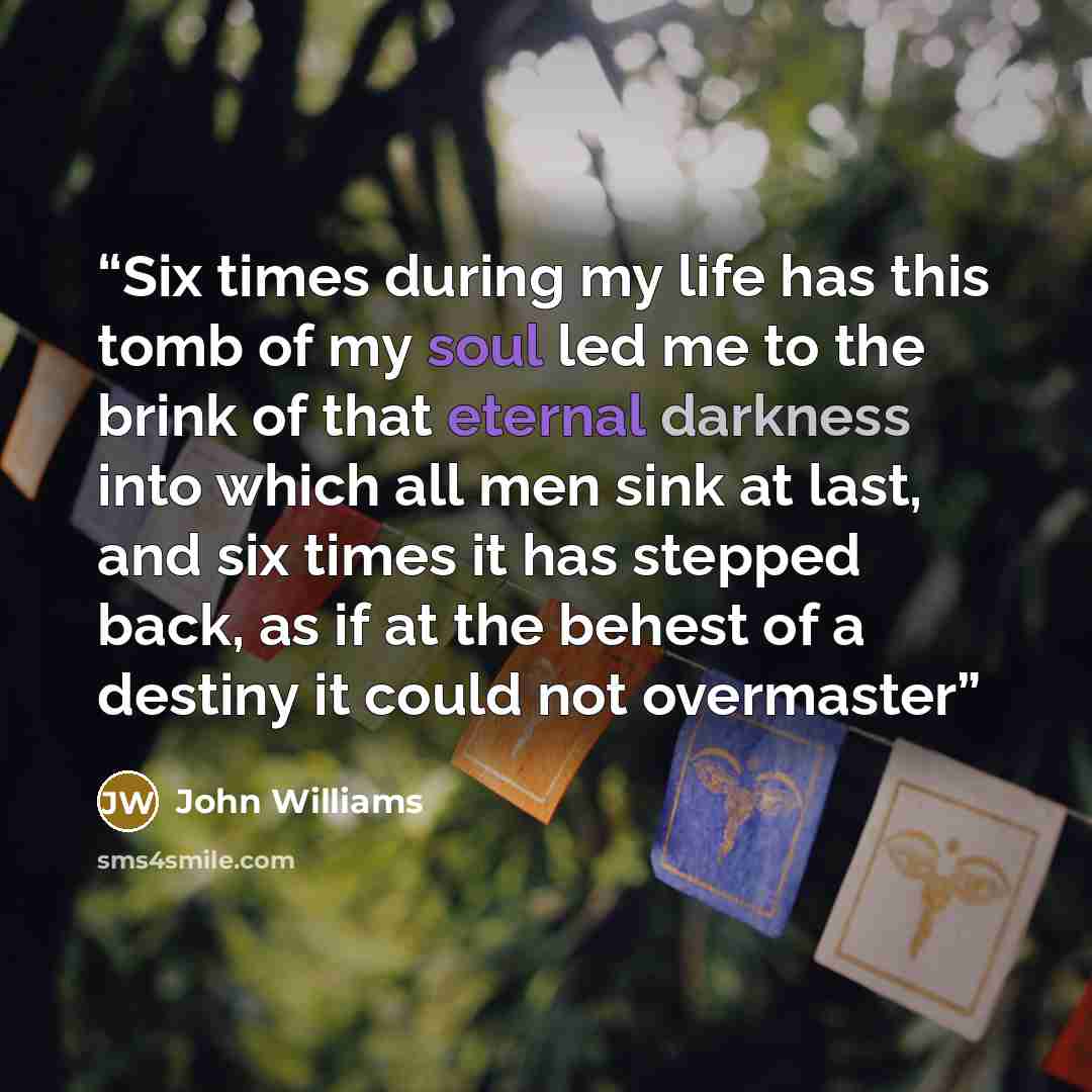 “Six times during my life has this tomb of my soul led me to the brink of that eternal darkness into which all men sink at last, and six times it has stepped back, as if at the behest of a destiny it could not overmaster” quote by John Williams