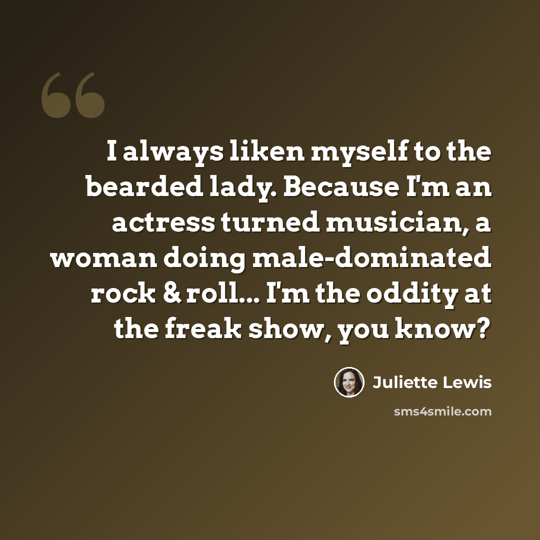 “I always liken myself to the bearded lady. Because I'm an actress turned musician, a woman doing male-dominated rock & roll... I'm the oddity at the freak show, you know?” quote by Juliette Lewis