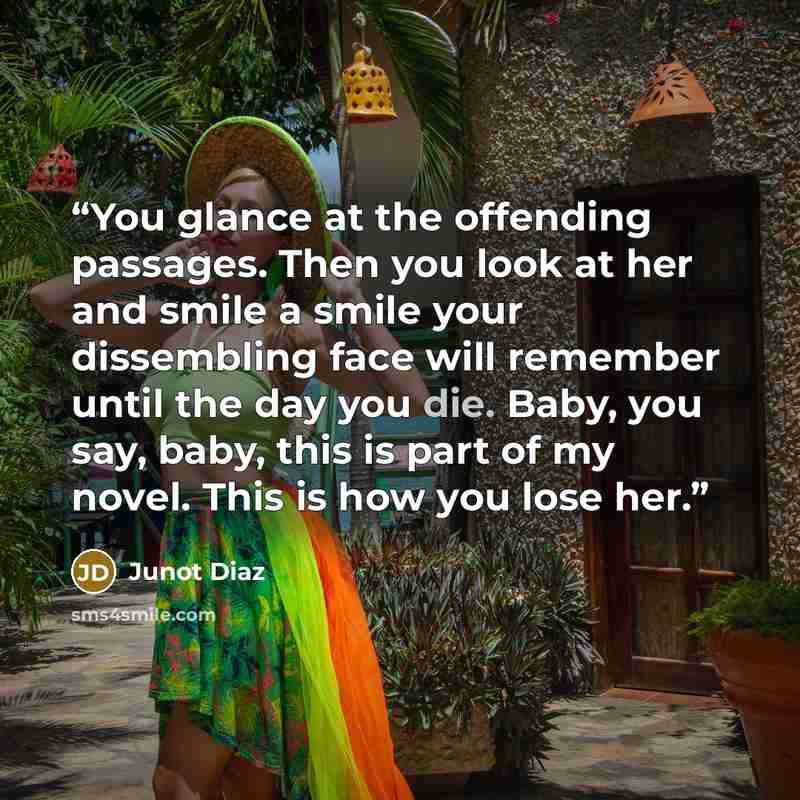 “You glance at the offending passages. Then you look at her and smile a smile your dissembling face will remember until the day you die. Baby, you say, baby, this is part of my novel. This is how you lose her.” quote by Junot Díaz