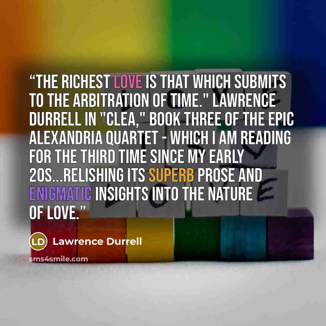 “The richest love is that which submits to the arbitration of time." Lawrence Durrell in "Clea," book three of the epic Alexandria Quartet - which I am reading for the third time since my early 20s...relishing its superb prose and enigmatic insights into the nature of love.” quote by Lawrence Durrell