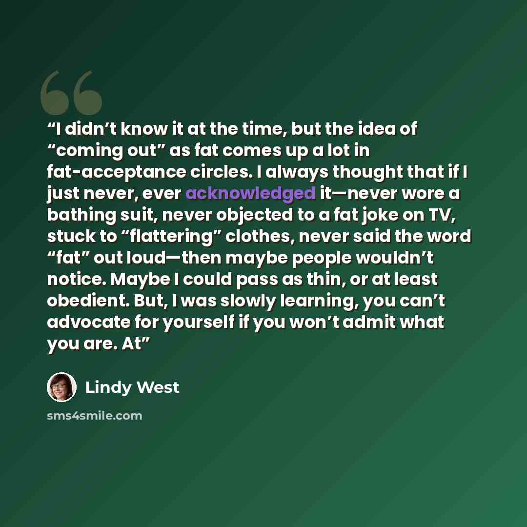 “I didn’t know it at the time, but the idea of “coming out” as fat comes up a lot in fat-acceptance circles. I always thought that if I just never, ever acknowledged it—never wore a bathing suit, never objected to a fat joke on TV, stuck to “flattering” clothes, never said the word “fat” out…” quote by Lindy West
