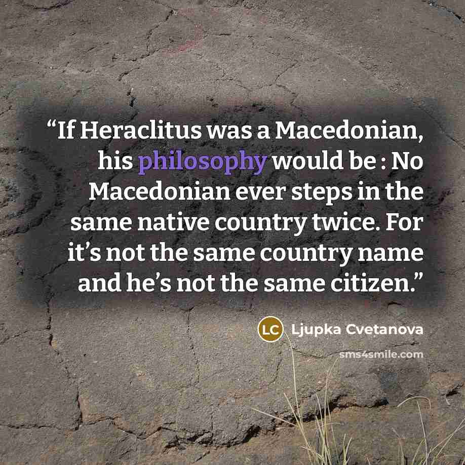 “If Heraclitus was a Macedonian, his philosophy would be : No Macedonian ever steps in the same native country twice. For it’s not the same country name and he’s not the same citizen.” quote by Ljupka Cvetanova