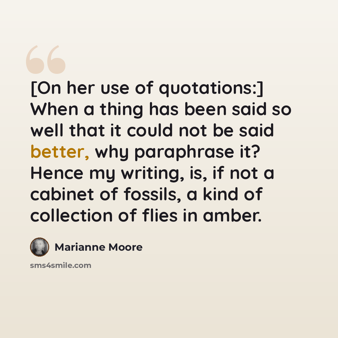 “[On her use of quotations:] When a thing has been said so well that it could not be said better, why paraphrase it? Hence my writing, is, if not a cabinet of fossils, a kind of collection of flies in amber.” quote by Marianne Moore