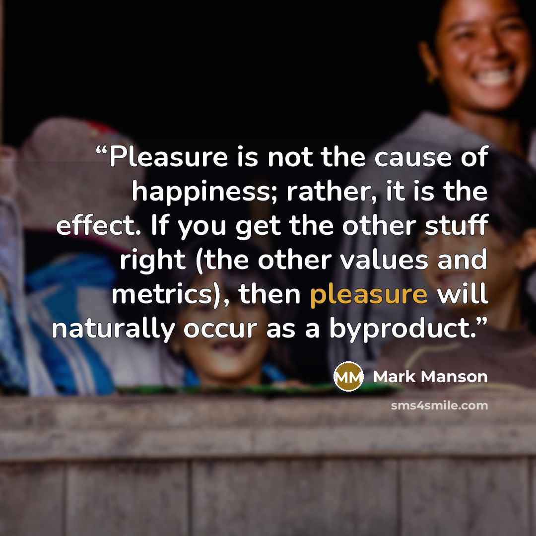 “Pleasure is not the cause of happiness; rather, it is the effect. If you get the other stuff right (the other values and metrics), then pleasure will naturally occur as a byproduct.” quote by Mark Manson