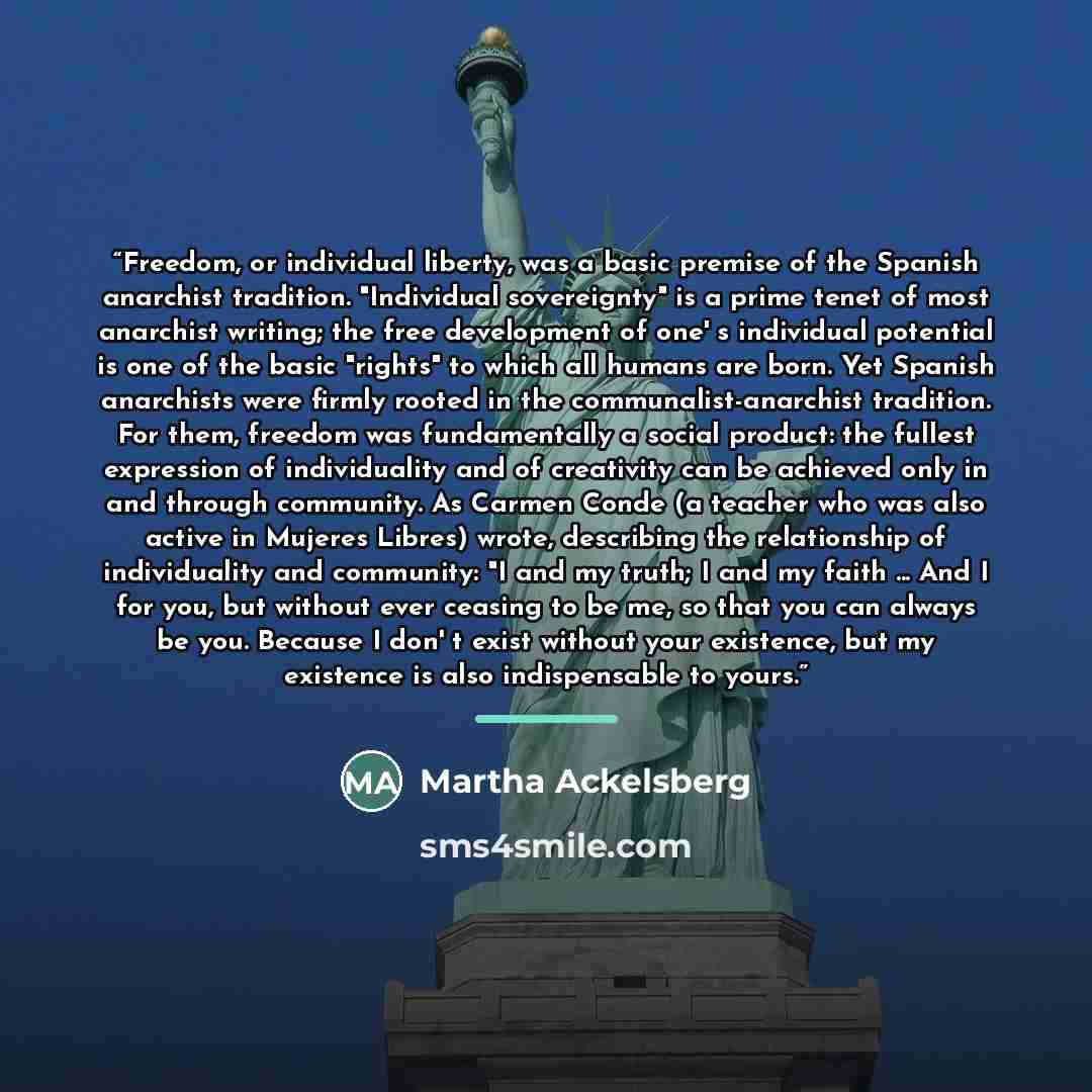“Freedom, or individual liberty, was a basic premise of the Spanish anarchist tradition. "Individual sovereignty" is a prime tenet of most anarchist writing; the free development of one' s individual potential is one of the basic "rights" to which all humans are born. Yet Spanish anarchists were…” quote by Martha Ackelsberg