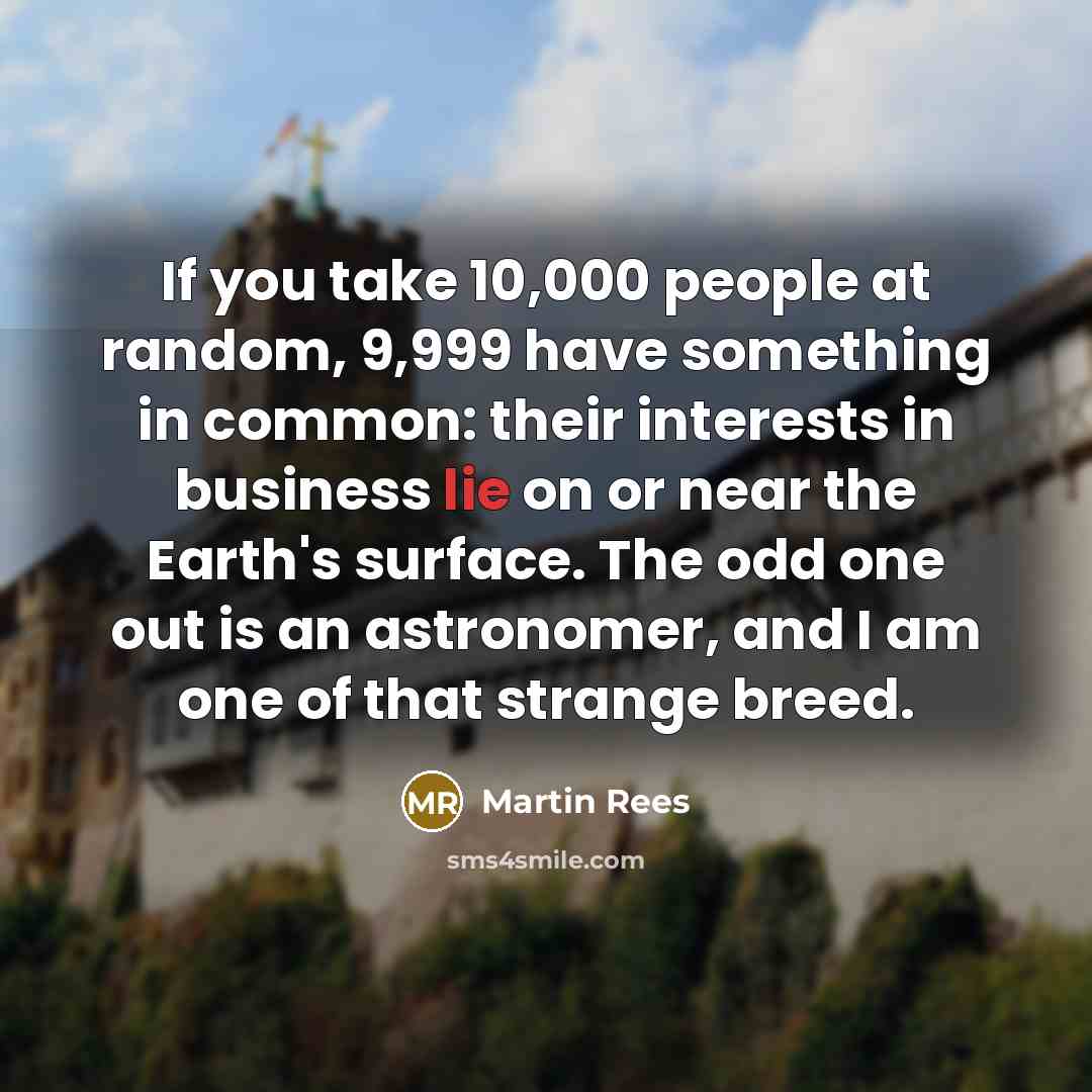 “If you take 10,000 people at random, 9,999 have something in common: their interests in business lie on or near the Earth's surface. The odd one out is an astronomer, and I am one of that strange breed.” quote by Martin Rees