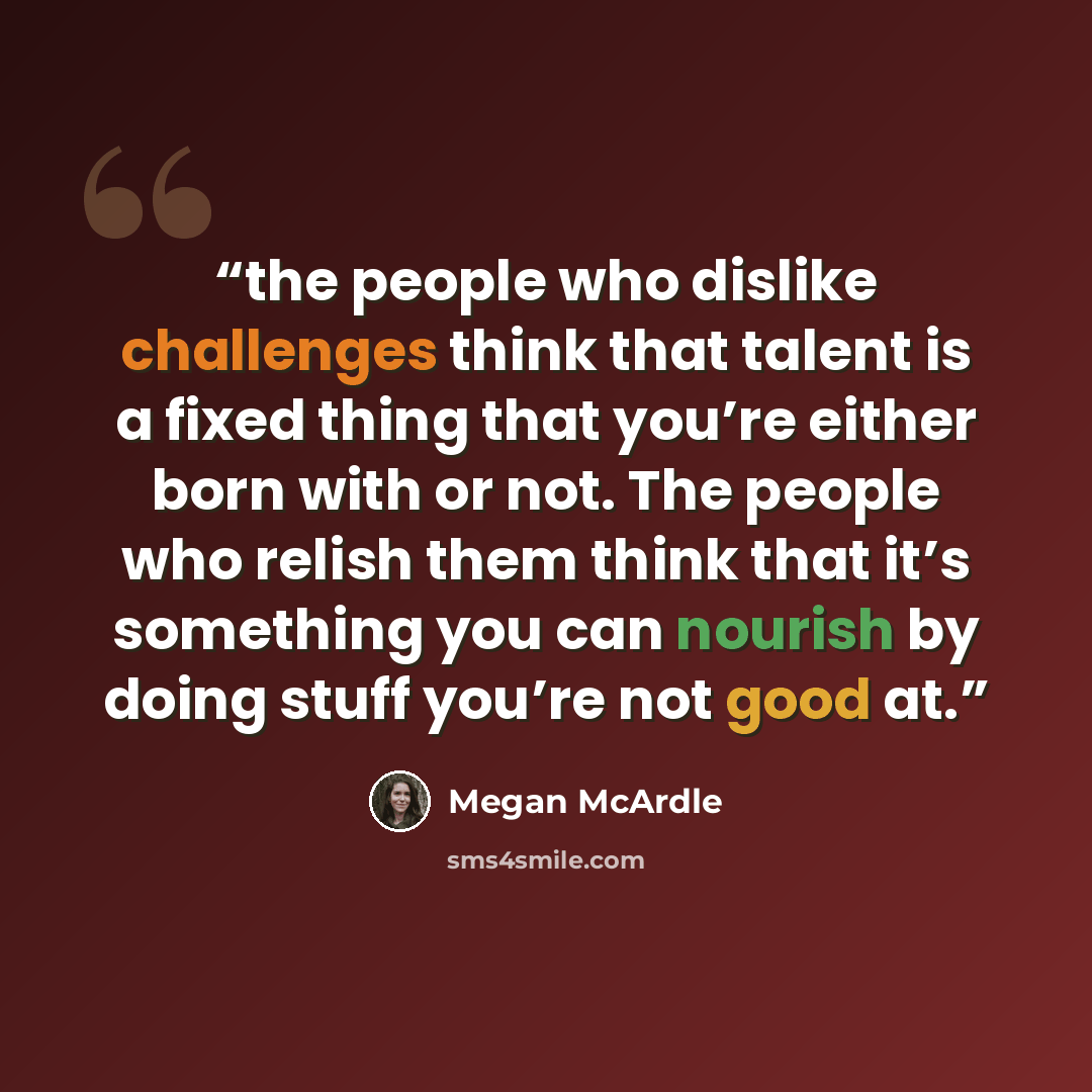 “the people who dislike challenges think that talent is a fixed thing that you’re either born with or not. The people who relish them think that it’s something you can nourish by doing stuff you’re not good at.” quote by Megan McArdle