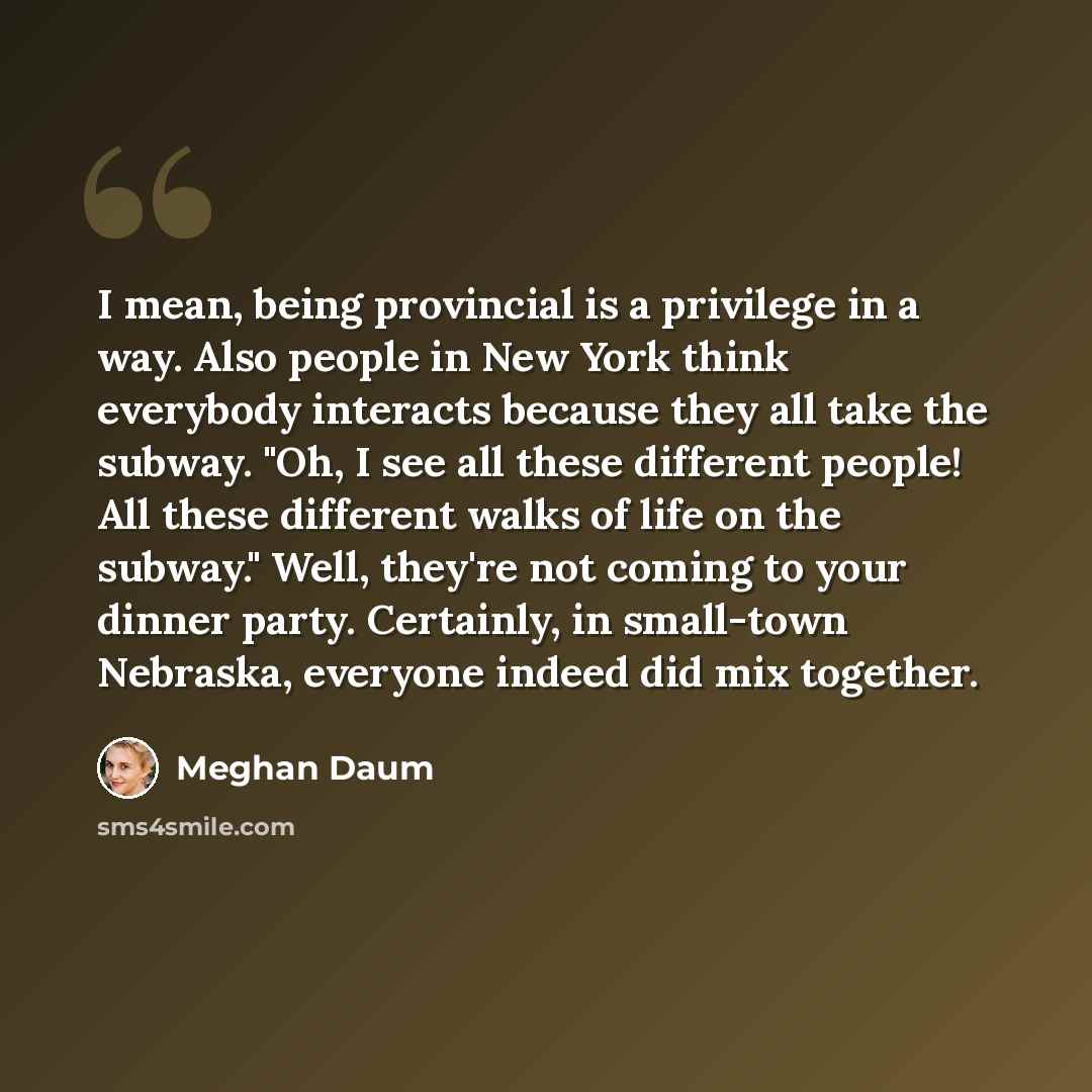 “I mean, being provincial is a privilege in a way. Also people in New York think everybody interacts because they all take the subway. "Oh, I see all these different people! All these different walks of life on the subway." Well, they're not coming to your dinner party. Certainly, in small-town…” quote by Meghan Daum
