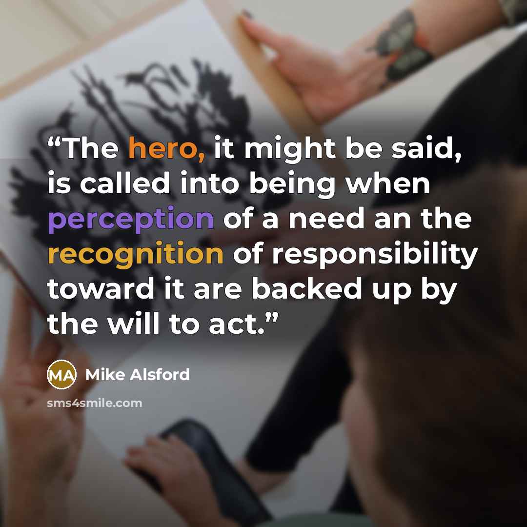 “The hero, it might be said, is called into being when perception of a need an the recognition of responsibility toward it are backed up by the will to act.” quote by Mike Alsford