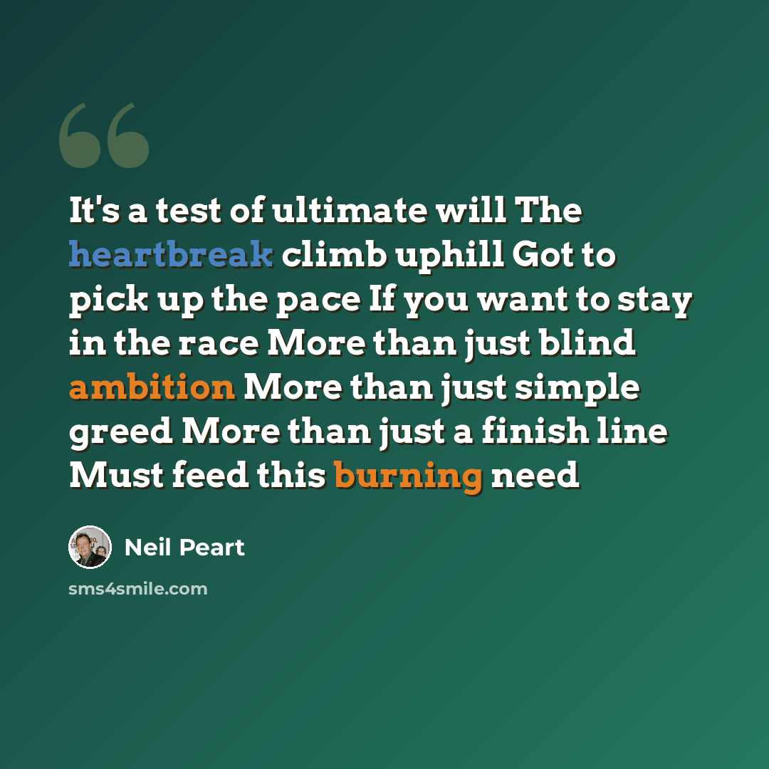 “It's a test of ultimate will The heartbreak climb uphill Got to pick up the pace If you want to stay in the race More than just blind ambition More than just simple greed More than just a finish line Must feed this burning need” quote by Neil Peart