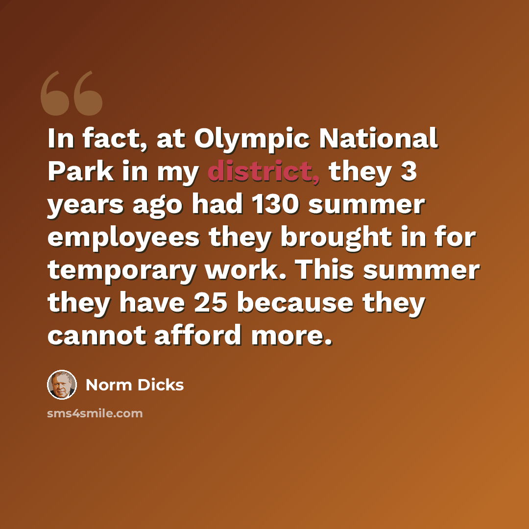 “In fact, at Olympic National Park in my district, they 3 years ago had 130 summer employees they brought in for temporary work. This summer they have 25 because they cannot afford more.” quote by Norm Dicks