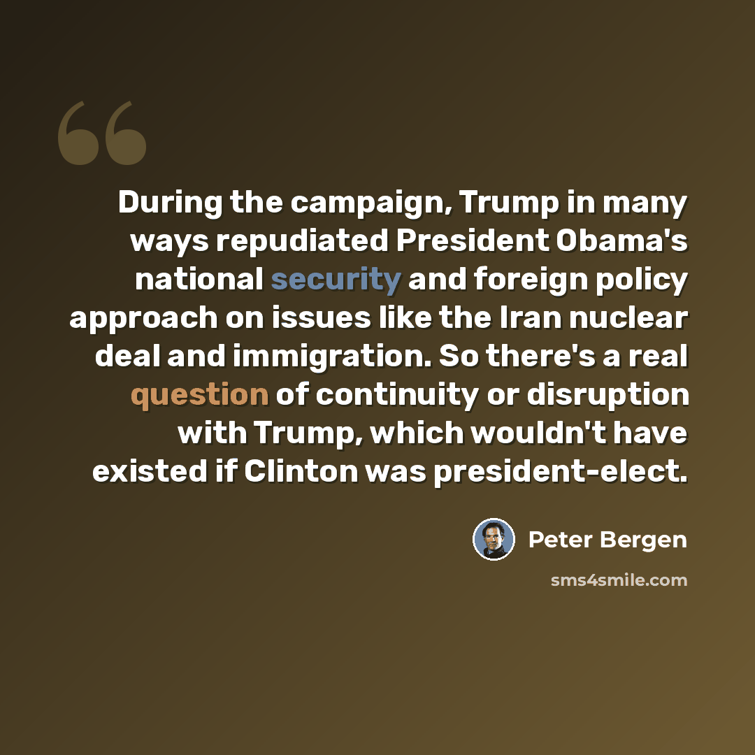 “During the campaign, Trump in many ways repudiated President Obama's national security and foreign policy approach on issues like the Iran nuclear deal and immigration. So there's a real question of continuity or disruption with Trump, which wouldn't have existed if Clinton was president-elect.” quote by Peter Bergen