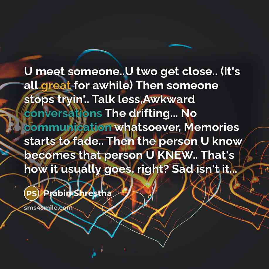 “U meet someone..U two get close.. (It's all great for awhile) Then someone stops tryin'.. Talk less,Awkward conversations The drifting... No communication whatsoever, Memories starts to fade.. Then the person U know becomes that person U KNEW.. That's how it usually goes, right? Sad isn't it...” quote by Prabin Shrestha