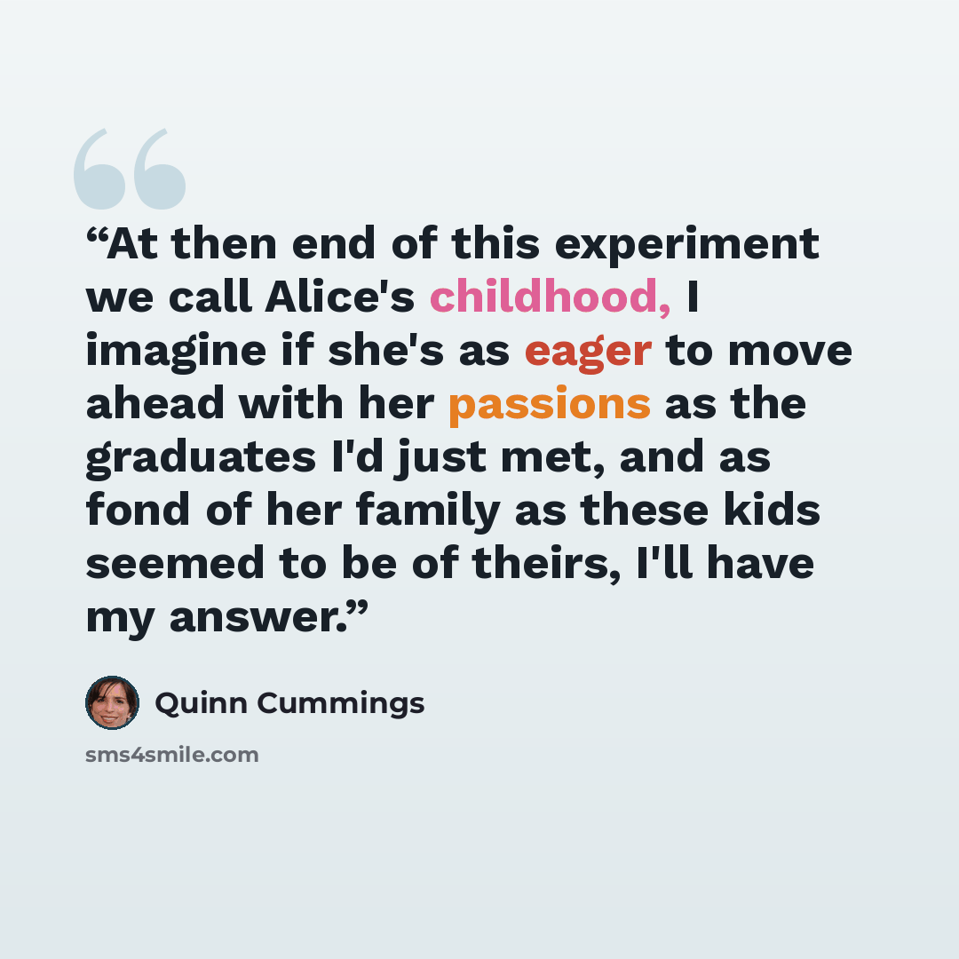 “At then end of this experiment we call Alice's childhood, I imagine if she's as eager to move ahead with her passions as the graduates I'd just met, and as fond of her family as these kids seemed to be of theirs, I'll have my answer.” quote by Quinn Cummings