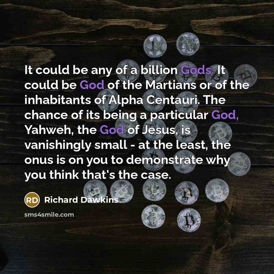“It could be any of a billion Gods. It could be God of the Martians or of the inhabitants of Alpha Centauri. The chance of its being a particular God, Yahweh, the God of Jesus, is vanishingly small - at the least, the onus is on you to demonstrate why you think that's the case.” quote by Richard Dawkins