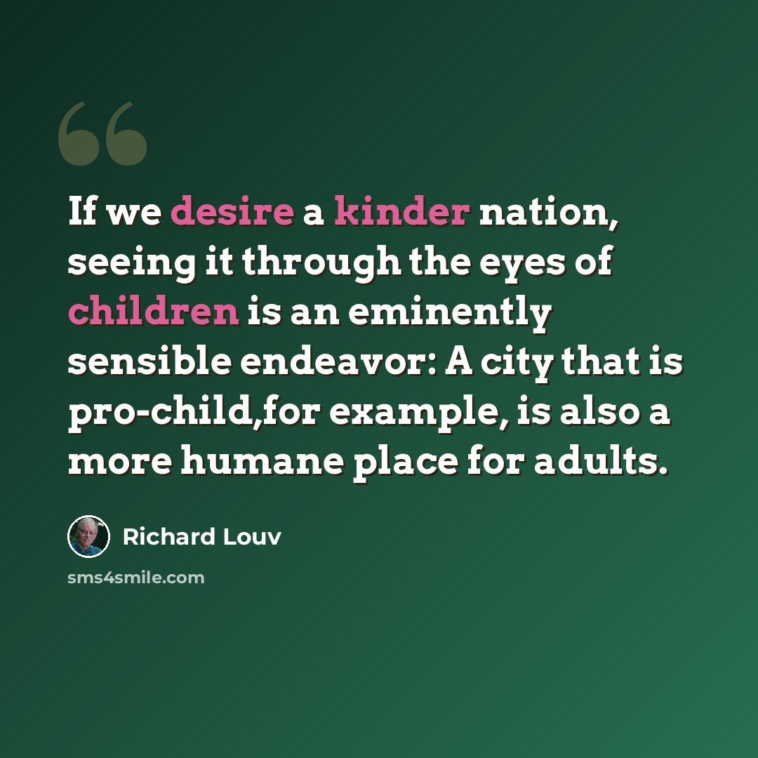 “If we desire a kinder nation, seeing it through the eyes of children is an eminently sensible endeavor: A city that is pro-child,for example, is also a more humane place for adults.” quote by Richard Louv