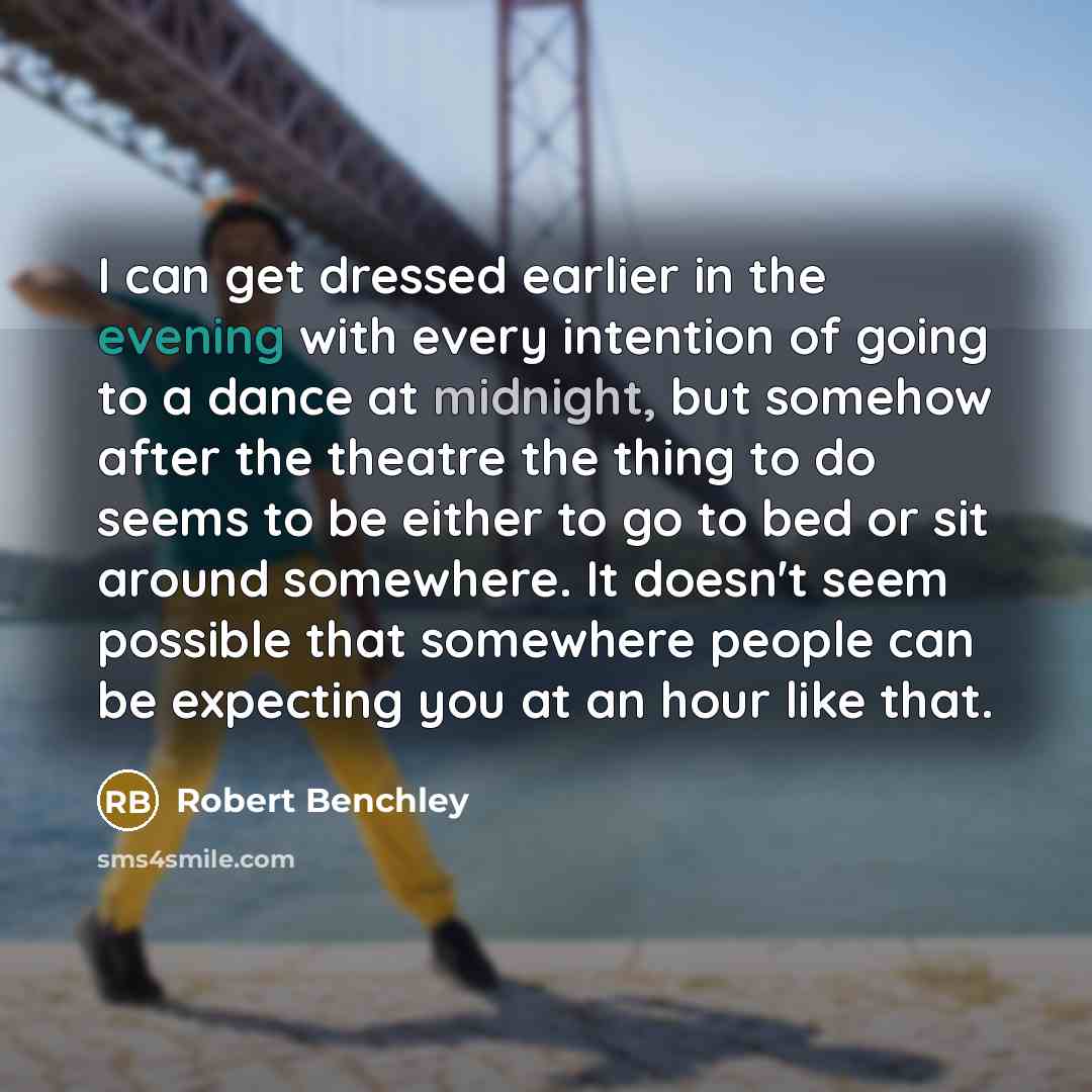 “I can get dressed earlier in the evening with every intention of going to a dance at midnight, but somehow after the theatre the thing to do seems to be either to go to bed or sit around somewhere. It doesn't seem possible that somewhere people can be expecting you at an hour like that.” quote by Robert Benchley
