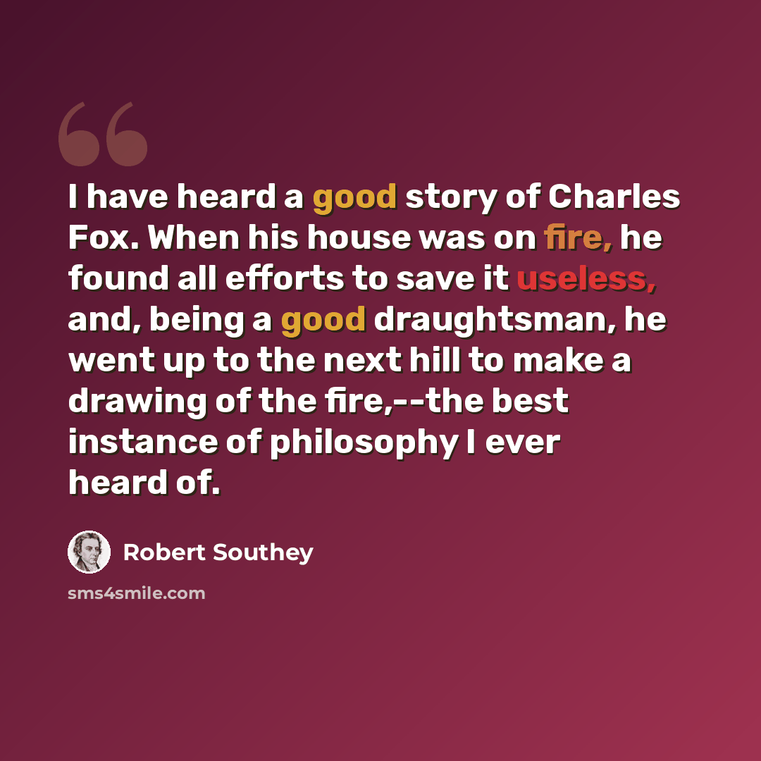 “I have heard a good story of Charles Fox. When his house was on fire, he found all efforts to save it useless, and, being a good draughtsman, he went up to the next hill to make a drawing of the fire,--the best instance of philosophy I ever heard of.” quote by Robert Southey