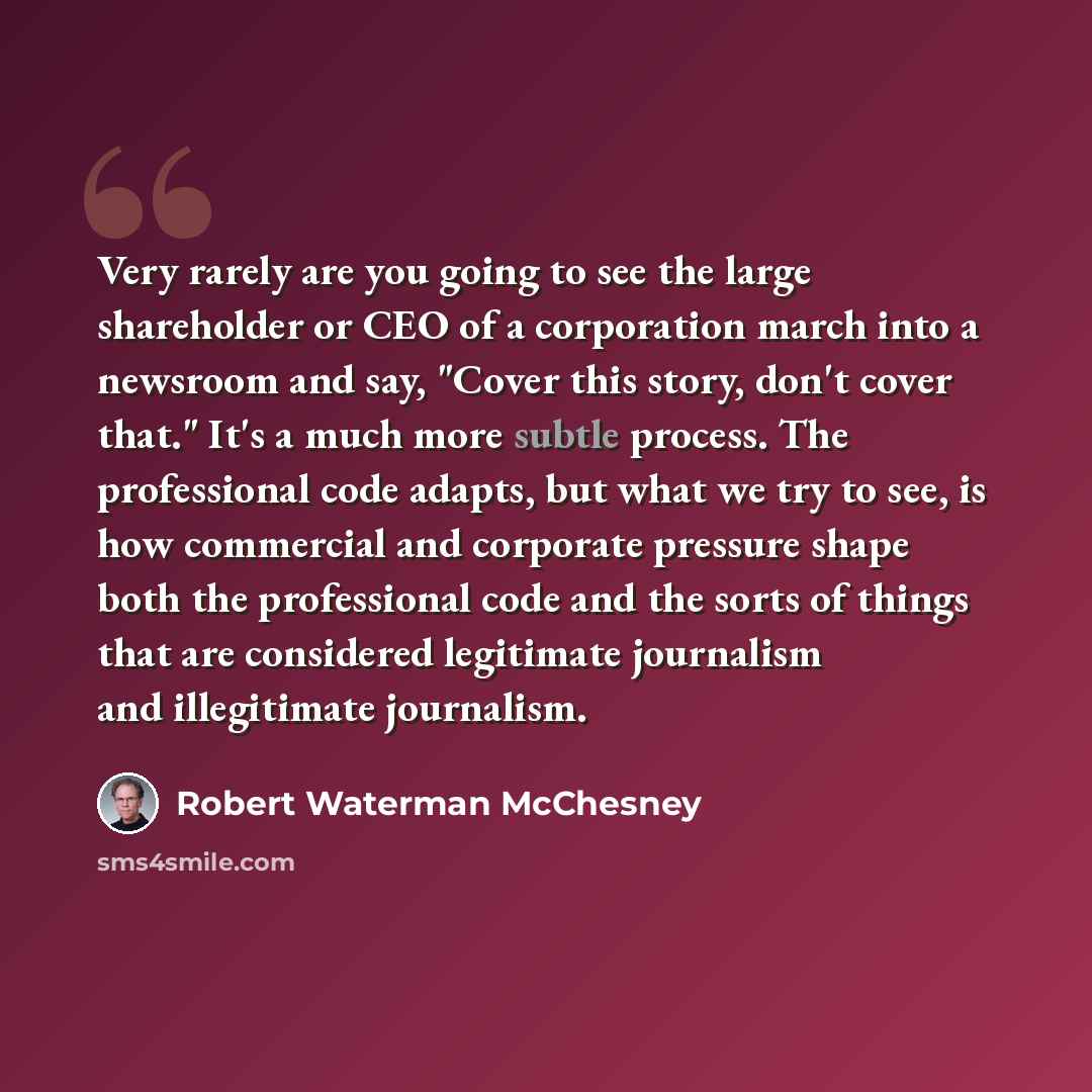 “Very rarely are you going to see the large shareholder or CEO of a corporation march into a newsroom and say, "Cover this story, don't cover that." It's a much more subtle process. The professional code adapts, but what we try to see, is how commercial and corporate pressure shape both the…” quote by Robert Waterman McChesney