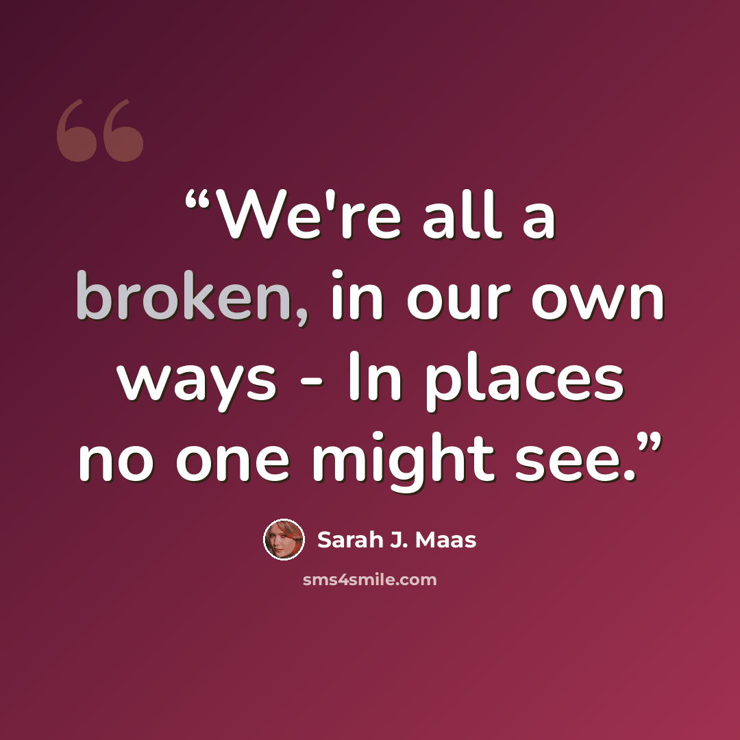 “We're all a broken, in our own ways - In places no one might see.” quote by Sarah J. Maas