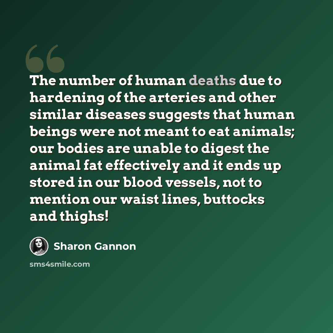 “The number of human deaths due to hardening of the arteries and other similar diseases suggests that human beings were not meant to eat animals; our bodies are unable to digest the animal fat effectively and it ends up stored in our blood vessels, not to mention our waist lines, buttocks and thighs!” quote by Sharon Gannon