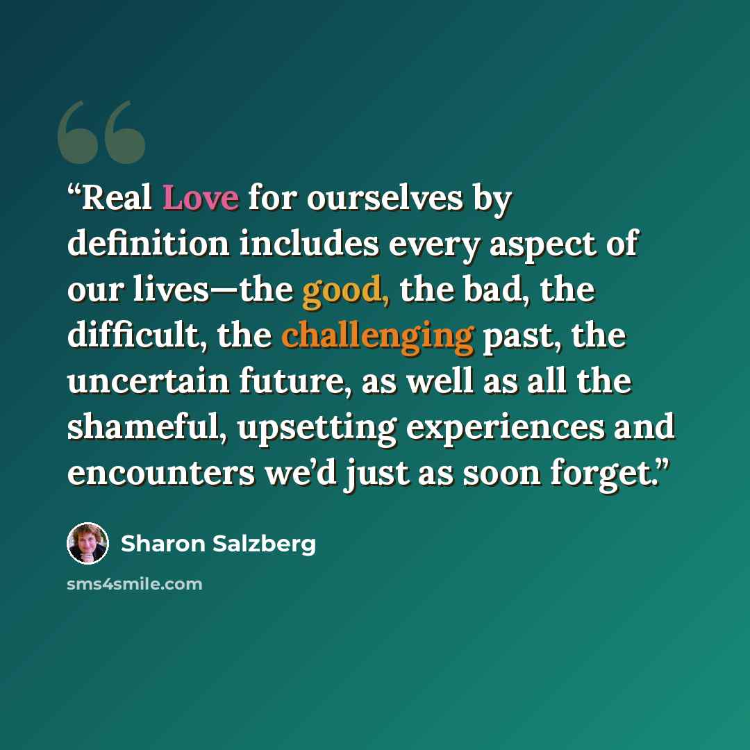 “Real Love for ourselves by definition includes every aspect of our lives—the good, the bad, the difficult, the challenging past, the uncertain future, as well as all the shameful, upsetting experiences and encounters we’d just as soon forget.” quote by Sharon Salzberg