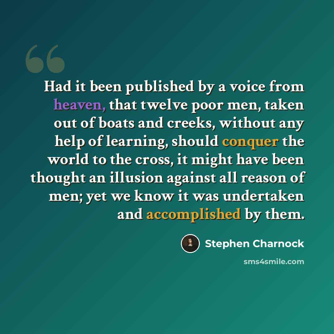 “Had it been published by a voice from heaven, that twelve poor men, taken out of boats and creeks, without any help of learning, should conquer the world to the cross, it might have been thought an illusion against all reason of men; yet we know it was undertaken and accomplished by them.” quote by Stephen Charnock