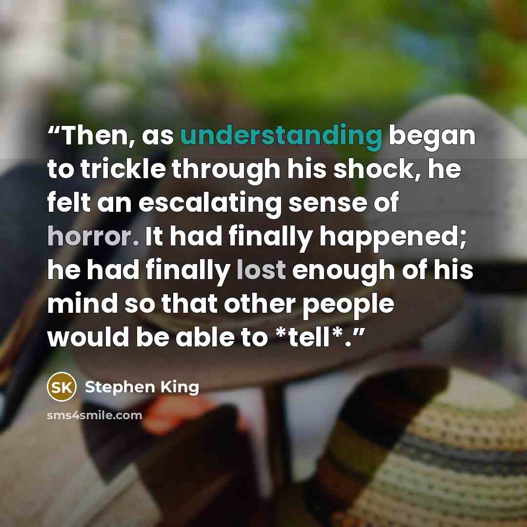 “Then, as understanding began to trickle through his shock, he felt an escalating sense of horror. It had finally happened; he had finally lost enough of his mind so that other people would be able to *tell*.” quote by Stephen King