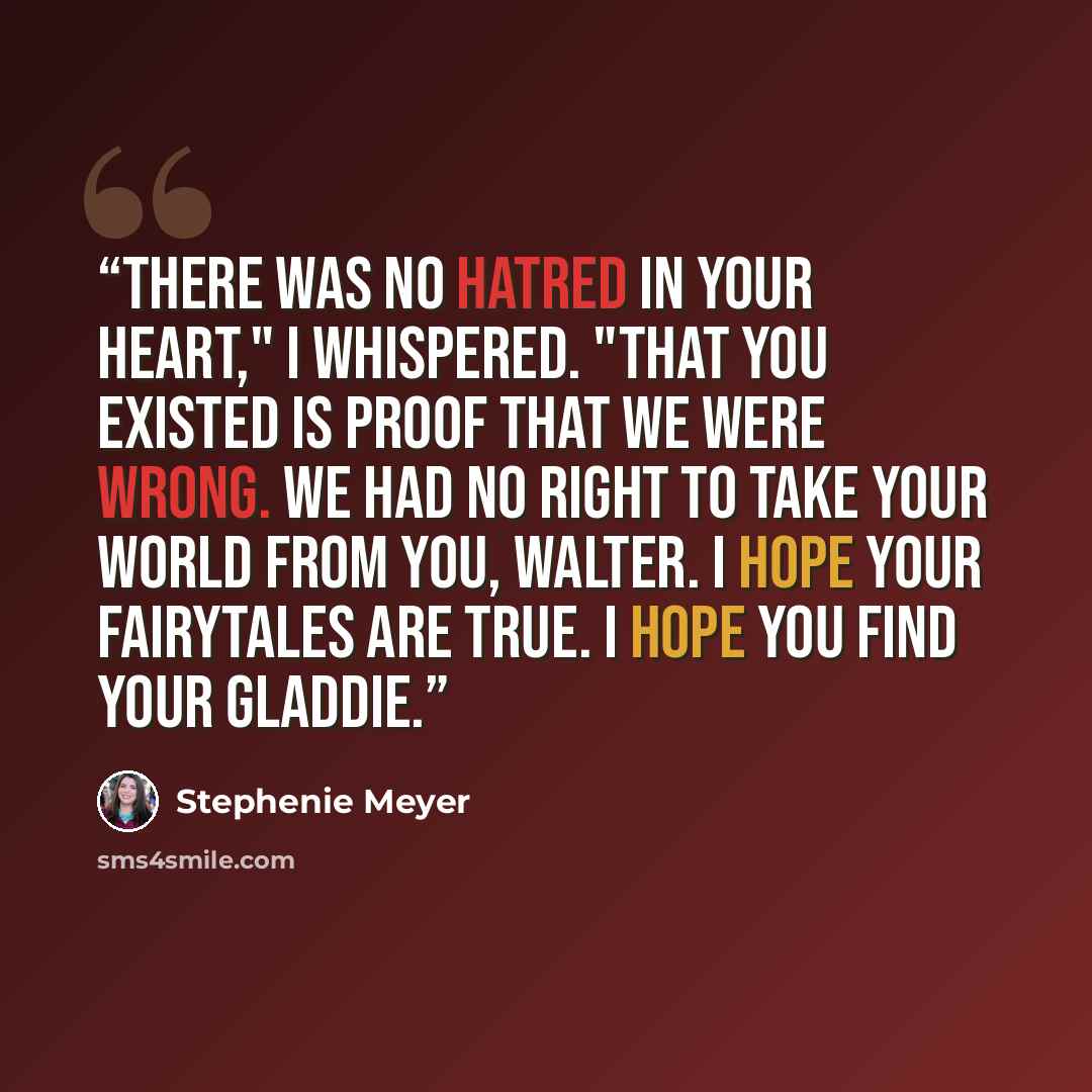 “There was no hatred in your heart," I whispered. "That you existed is proof that we were wrong. We had no right to take your world from you, Walter. I hope your fairytales are true. I hope you find your Gladdie.” quote by Stephenie Meyer