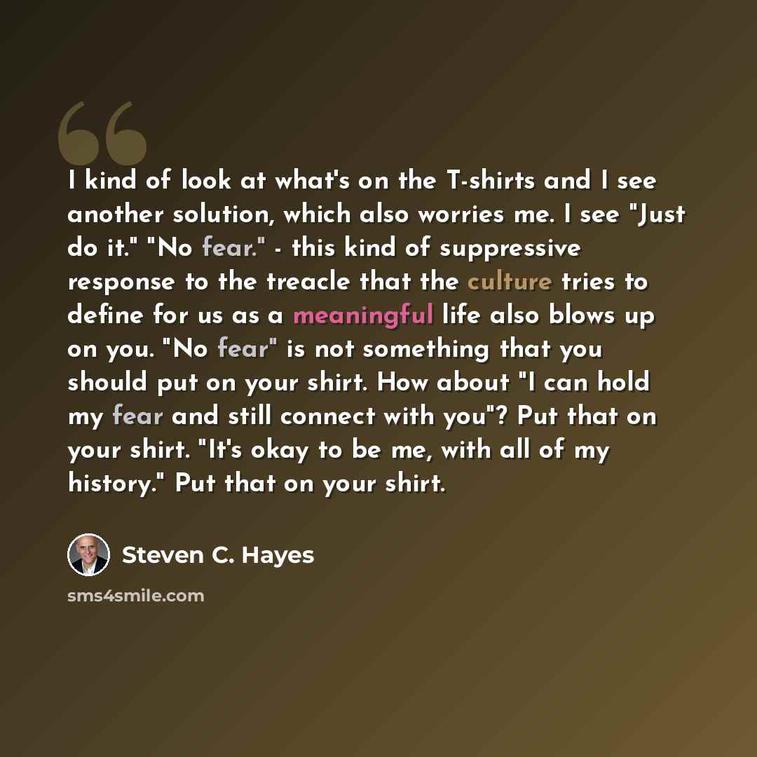 “I kind of look at what's on the T-shirts and I see another solution, which also worries me. I see "Just do it." "No fear." - this kind of suppressive response to the treacle that the culture tries to define for us as a meaningful life also blows up on you. "No fear" is not something that you…” quote by Steven C. Hayes