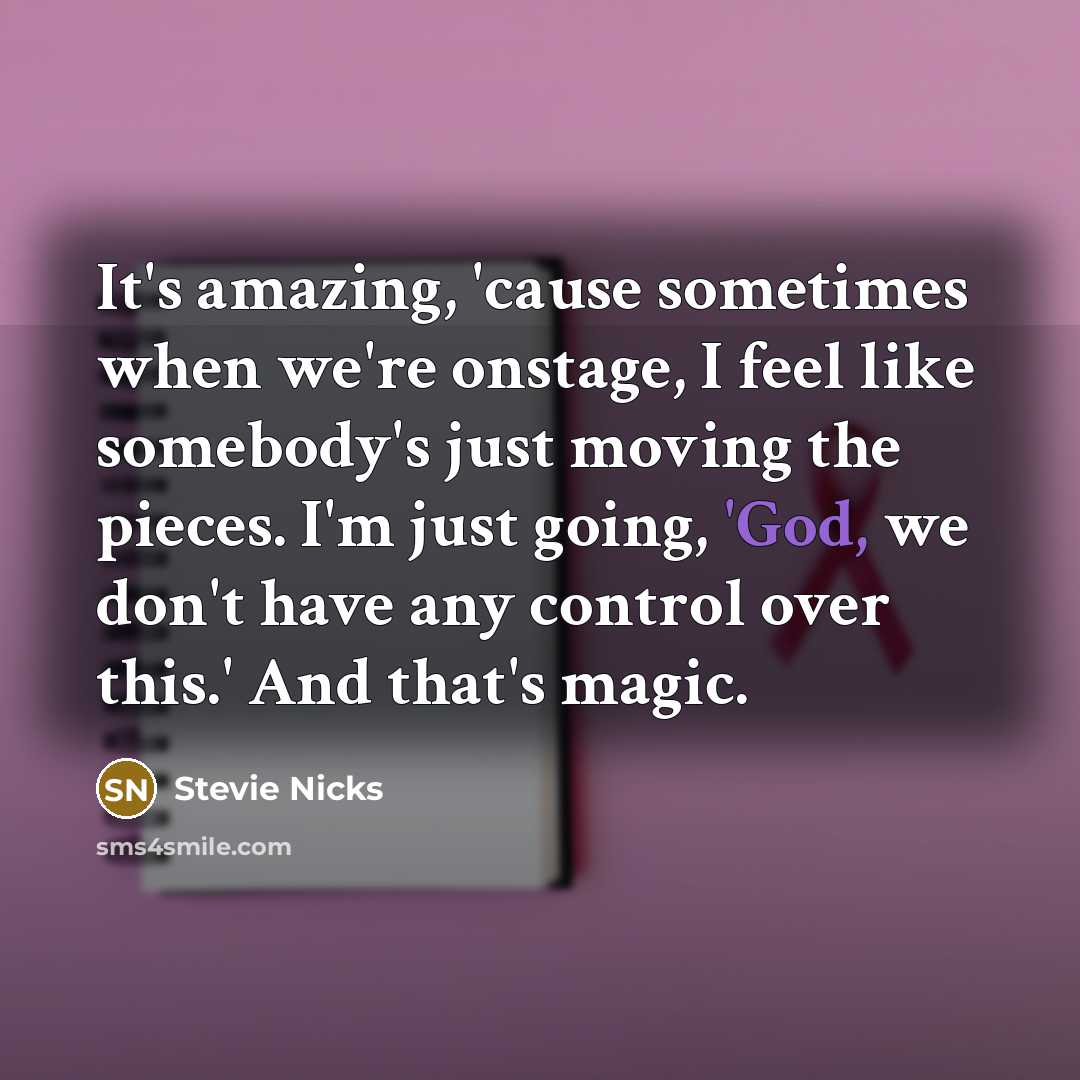 “It's amazing, 'cause sometimes when we're onstage, I feel like somebody's just moving the pieces. I'm just going, 'God, we don't have any control over this.' And that's magic.” quote by Stevie Nicks