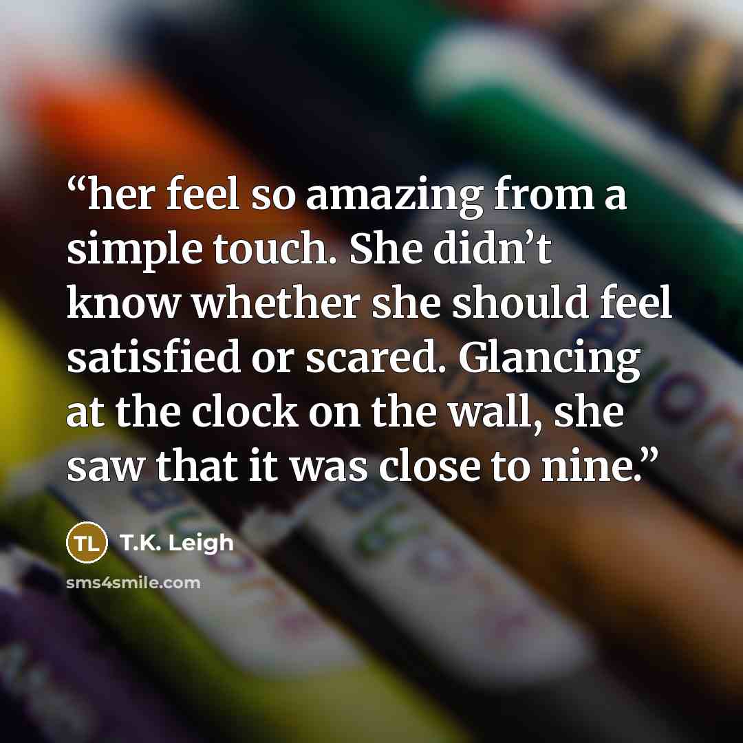 “her feel so amazing from a simple touch. She didn’t know whether she should feel satisfied or scared. Glancing at the clock on the wall, she saw that it was close to nine.” quote by T.K. Leigh