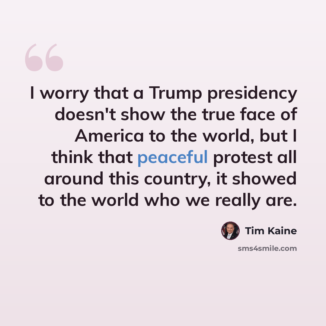 “I worry that a Trump presidency doesn't show the true face of America to the world, but I think that peaceful protest all around this country, it showed to the world who we really are.” quote by Tim Kaine