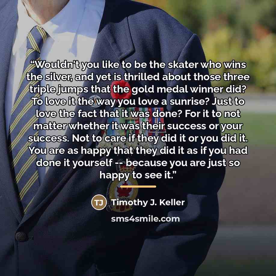 “Wouldn't you like to be the skater who wins the silver, and yet is thrilled about those three triple jumps that the gold medal winner did? To love it the way you love a sunrise? Just to love the fact that it was done? For it to not matter whether it was their success or your success. Not to care…” quote by Timothy J. Keller